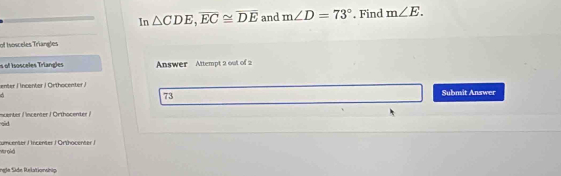 In △ CDE, overline EC≌ overline DE and m∠ D=73°. Find m∠ E. 
of Isosceles Triangles 
es of Isosceles Triangles Answer Attempt 2 out of 2 
center / incenter / Orthocenter /
d
73
Submit Answer 
ncenter / Incenter / Orthocenter / 
oid 
cumcenter / Incenter / Orthocenter / 
ntroid 
Ingle Side Relationship