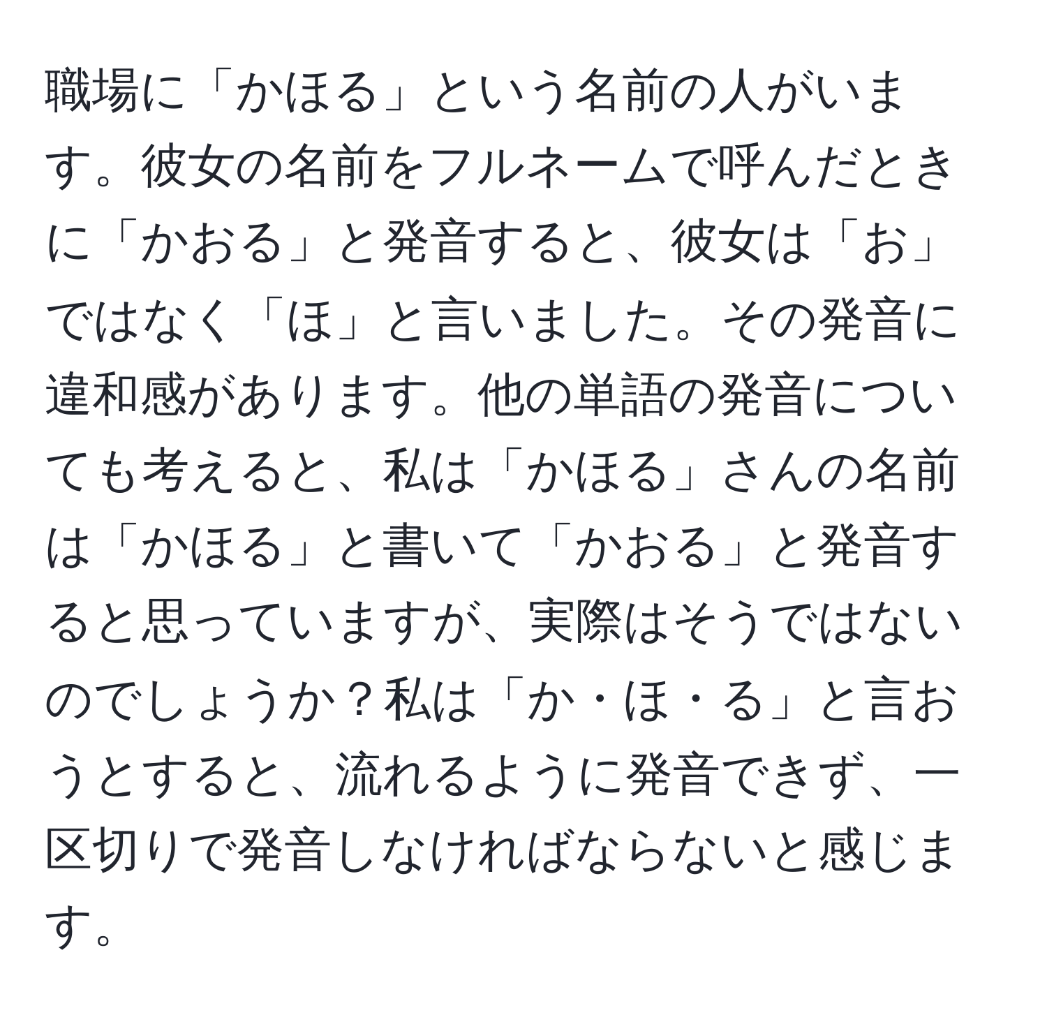 職場に「かほる」という名前の人がいます。彼女の名前をフルネームで呼んだときに「かおる」と発音すると、彼女は「お」ではなく「ほ」と言いました。その発音に違和感があります。他の単語の発音についても考えると、私は「かほる」さんの名前は「かほる」と書いて「かおる」と発音すると思っていますが、実際はそうではないのでしょうか？私は「か・ほ・る」と言おうとすると、流れるように発音できず、一区切りで発音しなければならないと感じます。