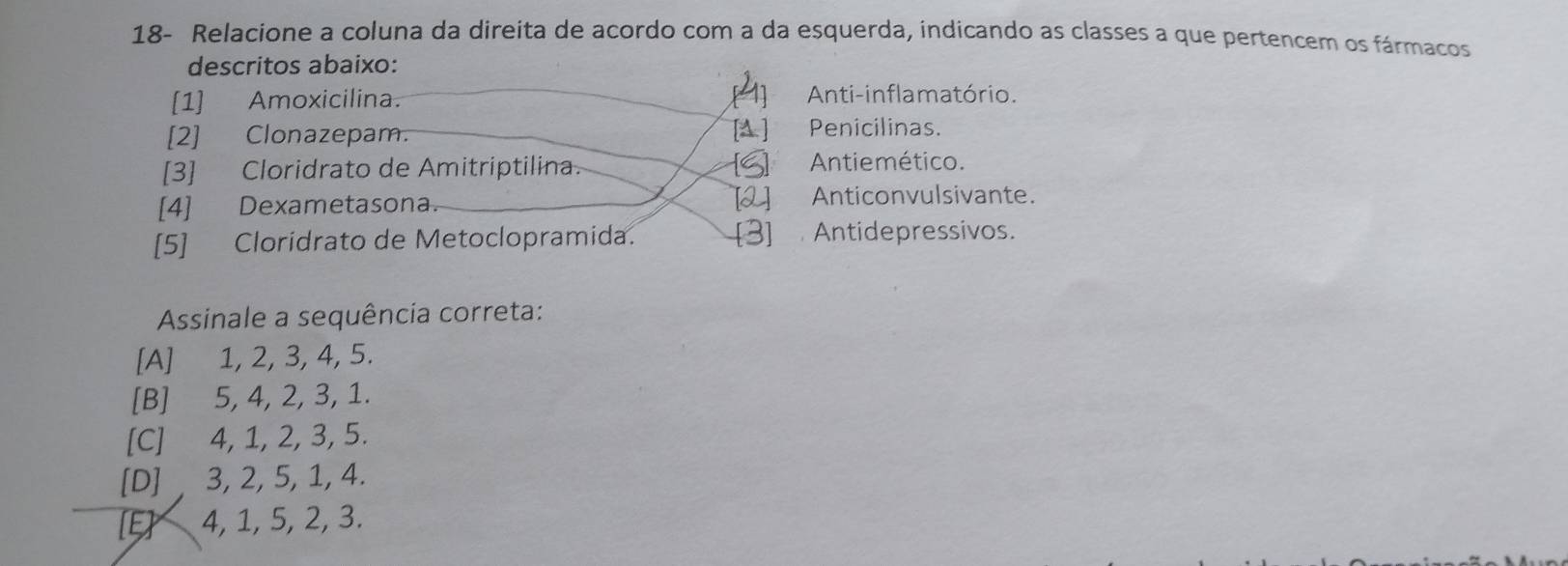 18- Relacione a coluna da direita de acordo com a da esquerda, indicando as classes a que pertencem os fármacos
descritos abaixo:
[1] Amoxicilina. [4] Anti-inflamatório.
[2] Clonazepam. [A ] Penicilinas.
[3] Cloridrato de Amitriptilina. [S] Antiemético.
[4] Dexametasona. [2] Anticonvulsivante.
[5] Cloridrato de Metoclopramida. [3] Antidepressivos.
Assinale a sequência correta:
[A] 1, 2, 3, 4, 5.
[B] 5, 4, 2, 3, 1.
[C] 4, 1, 2, 3, 5.
[D] , 3, 2, 5, 1, 4.
[E] 4, 1, 5, 2, 3.