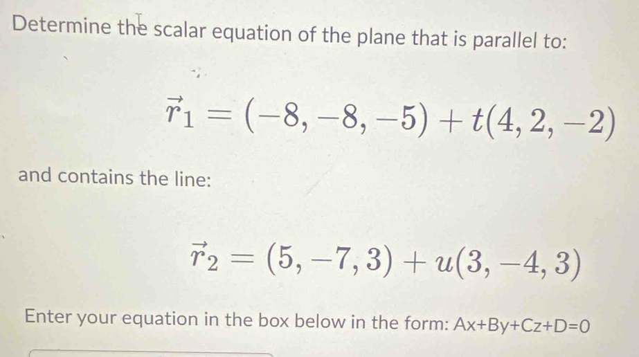 Determine the scalar equation of the plane that is parallel to:
vector r_1=(-8,-8,-5)+t(4,2,-2)
and contains the line:
vector r_2=(5,-7,3)+u(3,-4,3)
Enter your equation in the box below in the form: Ax+By+Cz+D=0