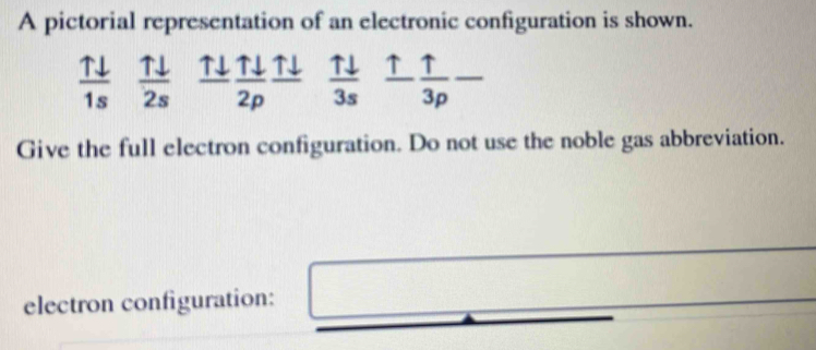 A pictorial representation of an electronic configuration is shown.
 Tdownarrow /1s   Tdownarrow /2s  _ Tdownarrow   Tdownarrow /2p  _ Tdownarrow   uparrow downarrow /3s   uparrow /3p -
Give the full electron configuration. Do not use the noble gas abbreviation. 
electron configuration: