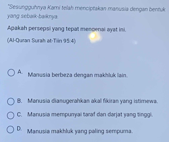 “Sesungguhnya Kami telah menciptakan manusia dengan bentuk
yang sebaik-baiknya.
Apakah persepsi yang tepat mengenai ayat ini.
(Al-Quran Surah at-Tiin 95:4)
A. Manusia berbeza dengan makhluk lain.
B. Manusia dianugerahkan akal fikiran yang istimewa.
C. Manusia mempunyai taraf dan darjat yang tinggi.
D. Manusia makhluk yang paling sempurna.