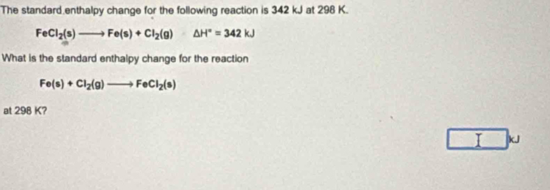 The standard enthalpy change for the following reaction is 342 kJ at 298 K.
FeCl_2(s)to Fe(s)+Cl_2(g)△ H°=342kJ
What is the standard enthalpy change for the reaction
Fe(s)+Cl_2(g)to FeCl_2(s)
at 298 K?
I kJ