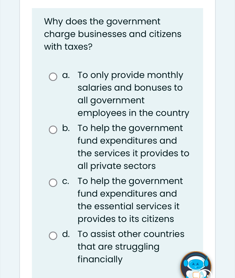 Why does the government
charge businesses and citizens
with taxes?
a. To only provide monthly
salaries and bonuses to
all government
employees in the country
b. To help the government
fund expenditures and
the services it provides to
all private sectors
c. To help the government
fund expenditures and
the essential services it
provides to its citizens
d. To assist other countries
that are struggling
financially