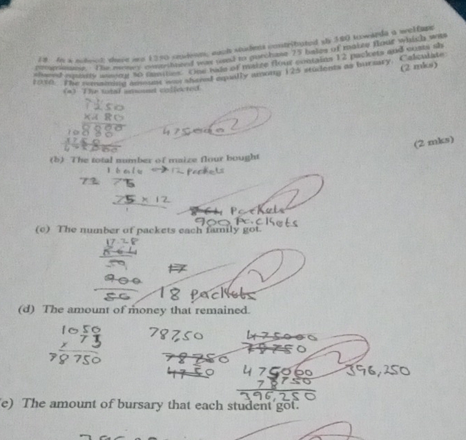 In a mihoek; dore mo 1250 seudeon; aach sudes contributed sy 380 kowlede a weltape 
proganie. The mony conrthneed was uod to purchane 25 bakes of makes four whith was 
siveed emitly asseng to famnes. One hale of maize flour contains 12 packets and costi sh 
(2 mks) 
1930. The remaning anmumt war shared equilly among 125 students as bursaty. Calculate 
(93 The total emnd cnffected 
(2 mks) 
(b) The total number of maize flour bought 
(c) The number of packets each family got. 
(d) The amount of money that remained. 
e) The amount of bursary that each student got.