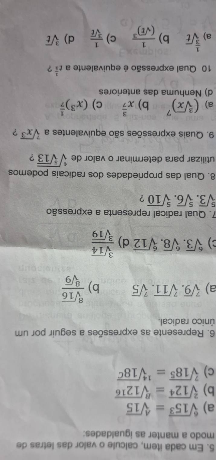 Em cada item, calcule o valor das letras de
modo a manter as igualdades:
a) sqrt[6](15^3)=sqrt[4](15)
b) sqrt[2](12^4)=sqrt[B](12^(16))
c) sqrt[7](18^5)=sqrt[14](18^C)
6. Represente as expressões a seguir por um
único radical.
a) sqrt[7](9).sqrt[7](11).sqrt[7](5) b)  sqrt[8](16)/sqrt[8](9) 
C) sqrt[6](3).sqrt[6](8).sqrt[6](12) d)  sqrt[3](14)/sqrt[3](19) 
7. Qual radical representa a expressão
sqrt[5](3).sqrt[5](6).sqrt[5](10) ?
8. Qual das propriedades dos radicais podemos
utilizar para determinar o valor de sqrt[4](sqrt [5]13) ?
9. Quais expressões são equivalentes a sqrt[7](x^3) ?
a) (sqrt[3](x))^7 b) x^(frac 3)7 c) (x^3)^ 1/7 
d) Nenhuma das anteriores
10 Qual expressão é equivalente a t^(frac 1)3 ?
b) frac 1(sqrt(t))^3 c)
a) sqrt[ 1/3 ](t)  1/sqrt[3](t)  d) sqrt[3](t)