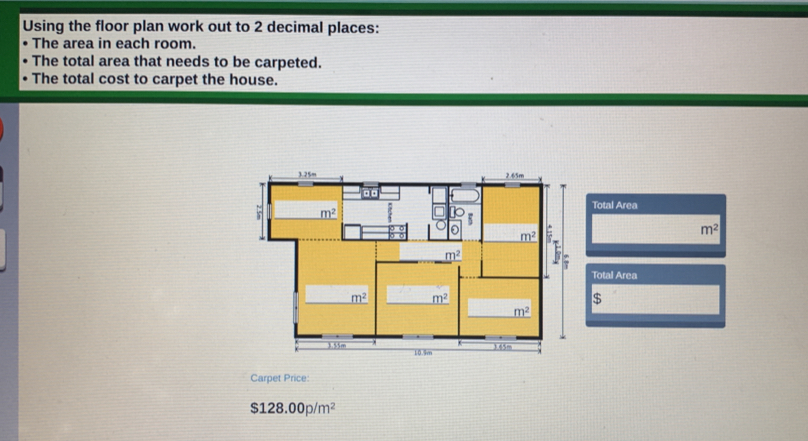 Using the floor plan work out to 2 decimal places:
The area in each room.
The total area that needs to be carpeted.
The total cost to carpet the house.
Total Area
m^2
Total Area
$
Carpet Price:
$128.00p/m^2