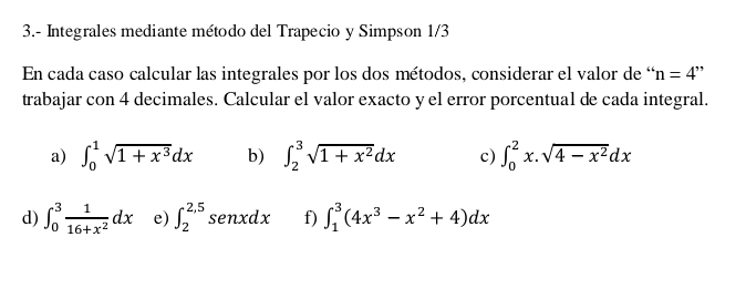 3.- Integrales mediante método del Trapecio y Simpson 1/3
En cada caso calcular las integrales por los dos métodos, considerar el valor de “ n=4
trabajar con 4 decimales. Calcular el valor exacto y el error porcentual de cada integral. 
a) ∈t _0^(1sqrt(1+x^3))dx b) ∈t _2^(3sqrt(1+x^2))dx c) ∈t _0^(2x.sqrt(4-x^2))dx
d) ∈t _0^(3frac 1)16+x^2dx e) ∈t _2^((2,5) senxdx f) ∈t _1^3(4x^3)-x^2+4)dx