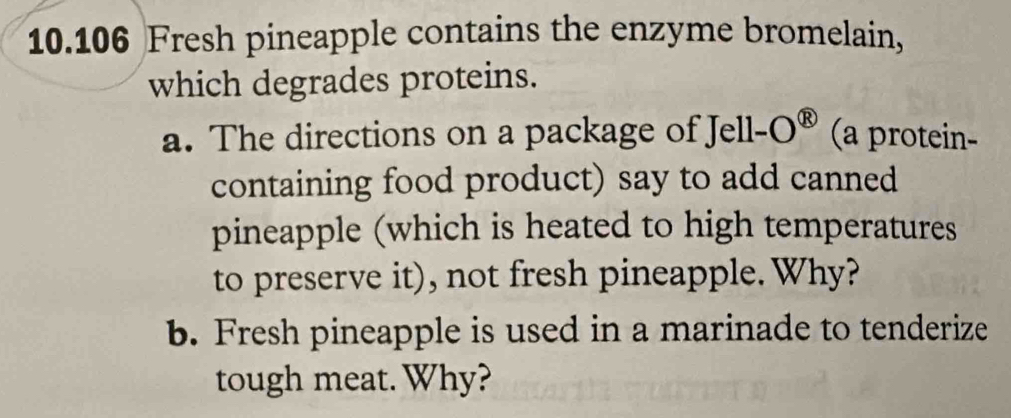 10.106 Fresh pineapple contains the enzyme bromelain, 
which degrades proteins. 
a. The directions on a package of Jell-O^( enclosecircle)8 (a protein- 
containing food product) say to add canned 
pineapple (which is heated to high temperatures 
to preserve it), not fresh pineapple. Why? 
b. Fresh pineapple is used in a marinade to tenderize 
tough meat. Why?