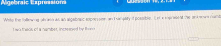 Algebraic Expressions Question 10, 2.1.6 
Write the following phrase as an algebraic expression and simplify if possible. Let x represent the unknown numb 
Two-thirds of a number, increased by three