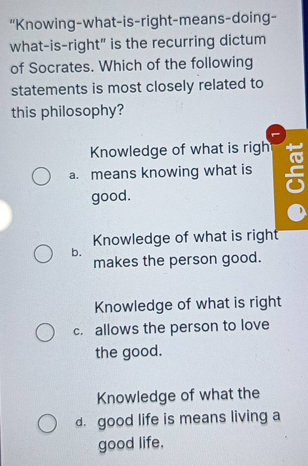 “Knowing-what-is-right-means-doing-
what-is-right" is the recurring dictum
of Socrates. Which of the following
statements is most closely related to
this philosophy?
Knowledge of what is righ
a. means knowing what is
good.
Knowledge of what is right
b.
makes the person good.
Knowledge of what is right
c. allows the person to love
the good.
Knowledge of what the
d. good life is means living a
good life.