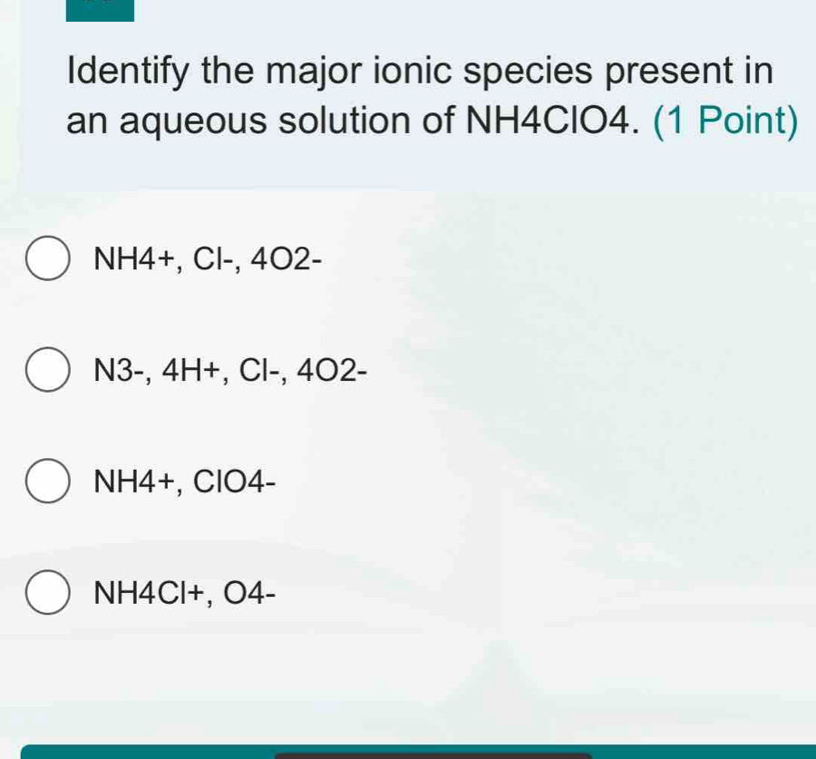 Identify the major ionic species present in
an aqueous solution of NH4CIO4. (1 Point)
NH4 +, Cl-, 4O2 -
N3 -, 4H+, Cl-, 4O2 -
NH4 +, ClO4-
NH4Cl+, O4 -