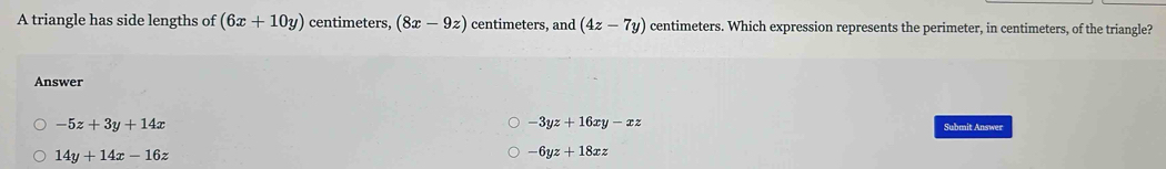 A triangle has side lengths of (6x+10y) centimeters, (8x-9z) centimeters, and (4z-7y) centimeters. Which expression represents the perimeter, in centimeters, of the triangle?
Answer
-5z+3y+14x
-3yz+16xy-xz
Submit Answer
14y+14x-16z
-6yz+18xz