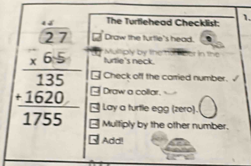 The Turtlehead Checklist: 
Draw the turtle's head. 
Mulliply by the
beginarrayr 4.27 * 27 hline 135 hline 135 hline 120 +1620 hline 1755endarray Check off the carried number. 
turtie's neck. 
Draw a collar. 
Lay a turtle egg (zero). 
Multiply by the other number. 
Add!