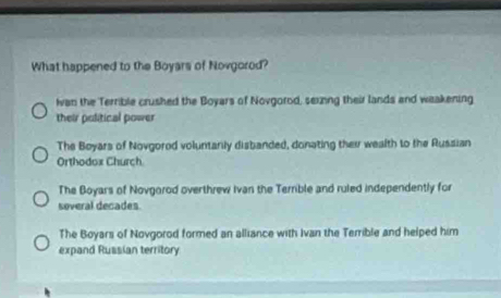 What happened to the Boyars of Novgorod?
Ivan the Terrible crushed the Boyars of Novgorod, sexing their lands and weakening
their political power
The Boyars of Novgorod voluntarily disbanded, donating their wealth to the Russian
Orthodox Church
The Boyars of Novgorod overthrew Ivan the Terrible and ruled independently for
soveral decades.
The Boyars of Novgorod formed an alliance with Ivan the Terrible and helped him
expand Russian territory