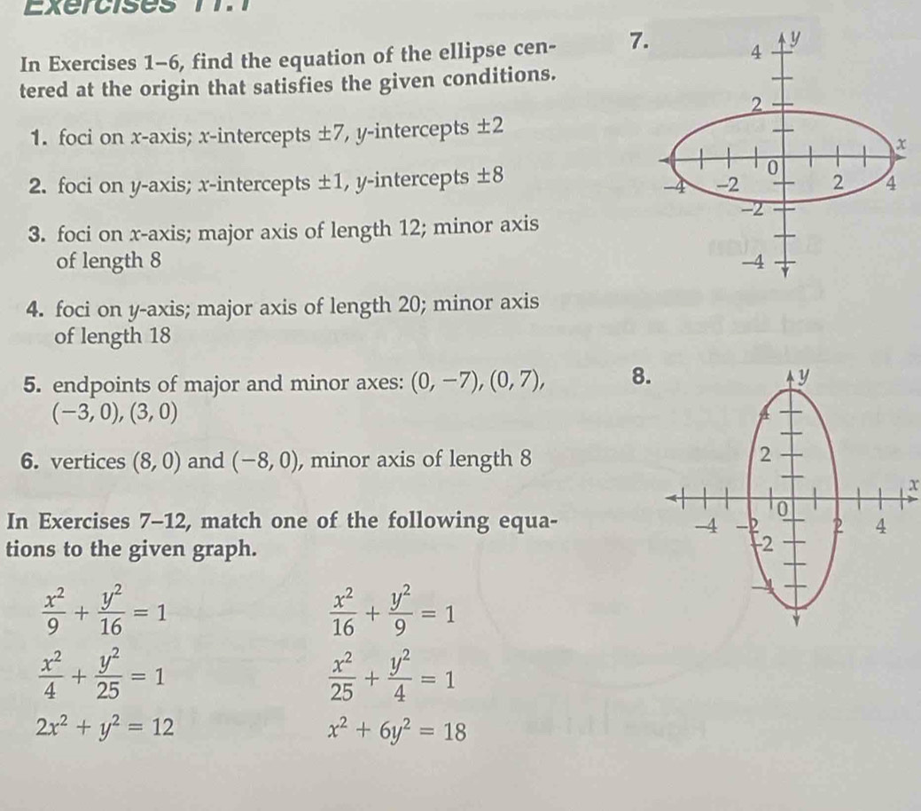 In Exercises 1-6, find the equation of the ellipse cen - 7. 
tered at the origin that satisfies the given conditions. 
1. foci on x-axis; x-intercepts ± 7 , y-intercepts ± 2
2. foci on y-axis; x-intercepts ± 1 , y-intercepts ± 8
3. foci on x-axis; major axis of length 12; minor axis 
of length 8
4. foci on y-axis; major axis of length 20; minor axis 
of length 18
5. endpoints of major and minor axes: (0,-7), (0,7), 8
(-3,0),(3,0)
6. vertices (8,0) and (-8,0) , minor axis of length 8
x
In Exercises 7-12, match one of the following equa- 
tions to the given graph.
 x^2/9 + y^2/16 =1
 x^2/16 + y^2/9 =1
 x^2/4 + y^2/25 =1
 x^2/25 + y^2/4 =1
2x^2+y^2=12
x^2+6y^2=18