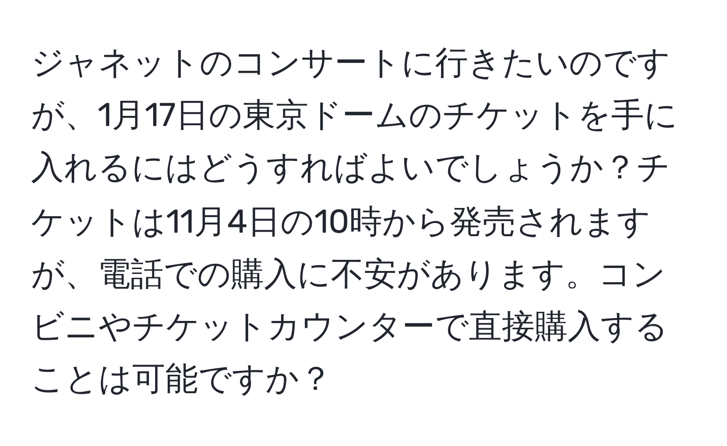 ジャネットのコンサートに行きたいのですが、1月17日の東京ドームのチケットを手に入れるにはどうすればよいでしょうか？チケットは11月4日の10時から発売されますが、電話での購入に不安があります。コンビニやチケットカウンターで直接購入することは可能ですか？