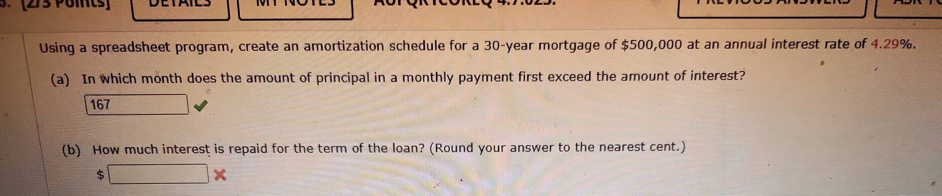 [273 Poits] 
Using a spreadsheet program, create an amortization schedule for a 30-year mortgage of $500,000 at an annual interest rate of 4.29%. 
(a) In which month does the amount of principal in a monthly payment first exceed the amount of interest?
167
(b) How much interest is repaid for the term of the loan? (Round your answer to the nearest cent.)
$