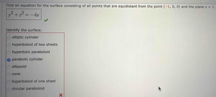 Find an equation for the surface consisting of all points that are equidistant from the point (-1,0,0) and the plane x=1.
y^2+z^2=-4x
Identify the surface.
elliptic cylinder
hyperboloid of two sheets
hyperbolic paraboloid
parabolic cylinder
ellipsoid
cone
hyperboloid of one sheet
circular paraboloid
×