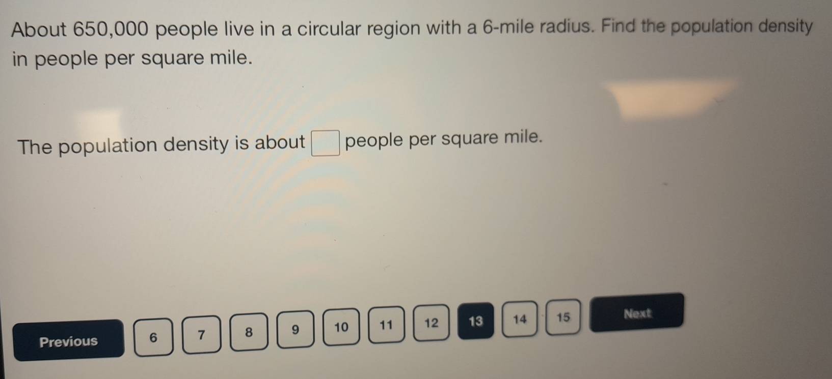 About 650,000 people live in a circular region with a 6-mile radius. Find the population density 
in people per square mile. 
The population density is about □ people per square mile. 
Previous 6 7 8 9 10 11 12 13 14 15 Next