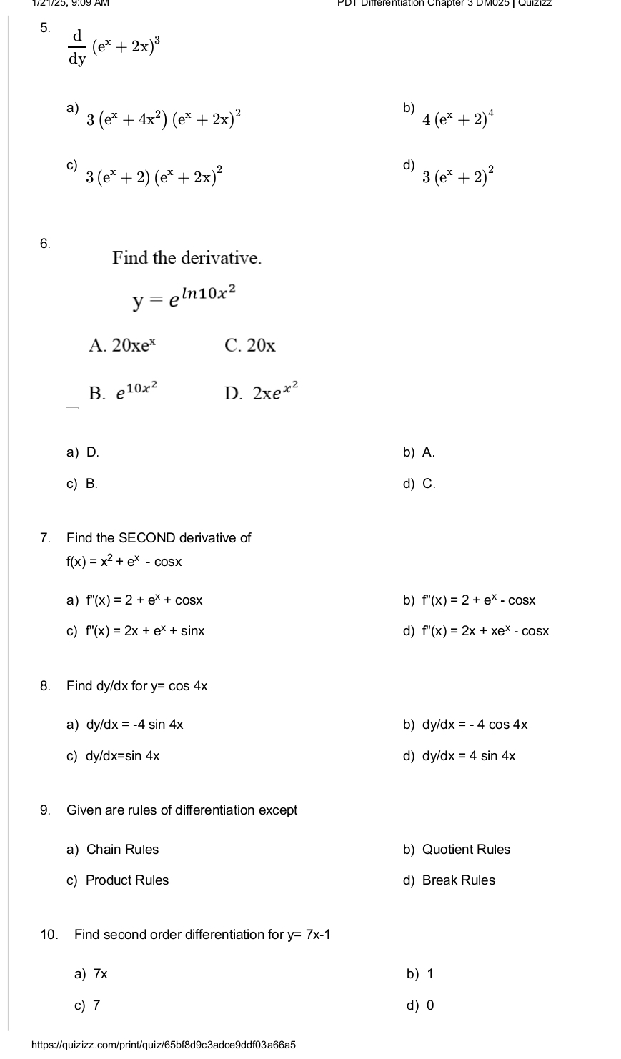  d/dy (e^x+2x)^3
a) 3(e^x+4x^2)(e^x+2x)^2
b) 4(e^x+2)^4
c) 3(e^x+2)(e^x+2x)^2
d) 3(e^x+2)^2
6.
Find the derivative.
y=e^(ln 10x^2)
A. 20xe^x C. 20x
B. e^(10x^2) D. 2xe^(x^2)
a) D. b) A.
c) B. d) C.
7. Find the SECOND derivative of
f(x)=x^2+e^x-cos x
a) f''(x)=2+e^x+cos x b) f''(x)=2+e^x-cos x
c) f''(x)=2x+e^x+sin x d) f''(x)=2x+xe^x-cos x
8. Find dy/dx for y=cos 4x
a) dy/dx=-4sin 4x b) c y/dx=-4 cos 4x
c) dy/dx=sin 4x d) d /dx=4sin 4x
9. Given are rules of differentiation except
a) Chain Rules b) Quotient Rules
c) Product Rules d) Break Rules
10. Find second order differentiation for y=7x-1
a) 7x b 1
c) 7 d) 0
https://quizizz.com/print/quiz/65bf8d9c3adce9ddf03a66a5