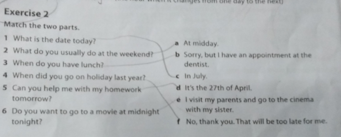 anges fom one day to the next 
Exercise 2
Match the two parts.
1 What is the date today? a At midday.
2 What do you usually do at the weekend? b Sorry, but I have an appointment at the
3 When do you have lunch? dentist.
4 When did you go on holiday last year? c In July.
5 Can you help me with my homework d It's the 27th of April.
tomorrow? I visit my parents and go to the cinema
6 Do you want to go to a movie at midnight with my sister.
tonight? No, thank you. That will be too late for me.