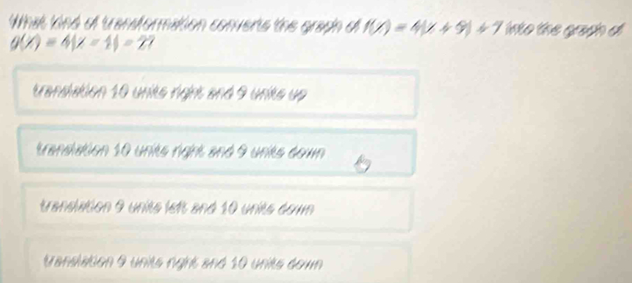 What kind of transformation converts the graph di f(x)=4(x+9)+7 into the grach d
g(x)=4|x-1|=2
transiation 10 units right and 9 units up
translation 10 units right and 9 unikts down
translation 9 units left and 10 units down
translation 9 units rgrt and 10 units down