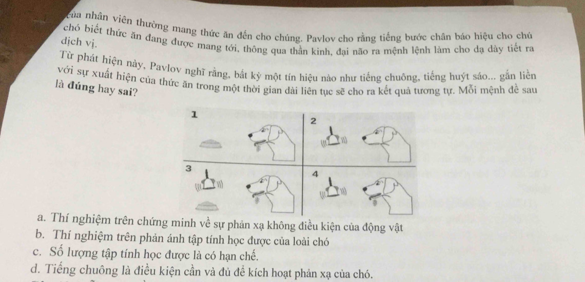 ncủa nhân viên thường mang thức ăn đến cho chúng. Pavlov cho rằng tiếng bước chân báo hiệu cho chú
chó biết thức ăn đang được mang tới, thông qua thần kinh, đại não ra mệnh lệnh làm cho dạ dày tiết ra
dịch vj.
Từ phát hiện này, Pavlov nghĩ rằng, bất kỳ một tín hiệu nào như tiếng chuông, tiếng huýt sáo... gắn liền
với sự xuất hiện của thức ăn trong một thời gian dài liên tục sẽ cho ra kết quả tương tự. Mỗi mệnh đề sau
là đúng hay sai?
1
2
3
4
a. Thí nghiệm trên chứng minh về sự phản xạ không điều kiện của động vật
b. Thí nghiệm trên phản ánh tập tính học được của loài chó
c. Số lượng tập tính học được là có hạn chế.
d. Tiếng chuông là điều kiện cần và đủ để kích hoạt phản xạ của chó.