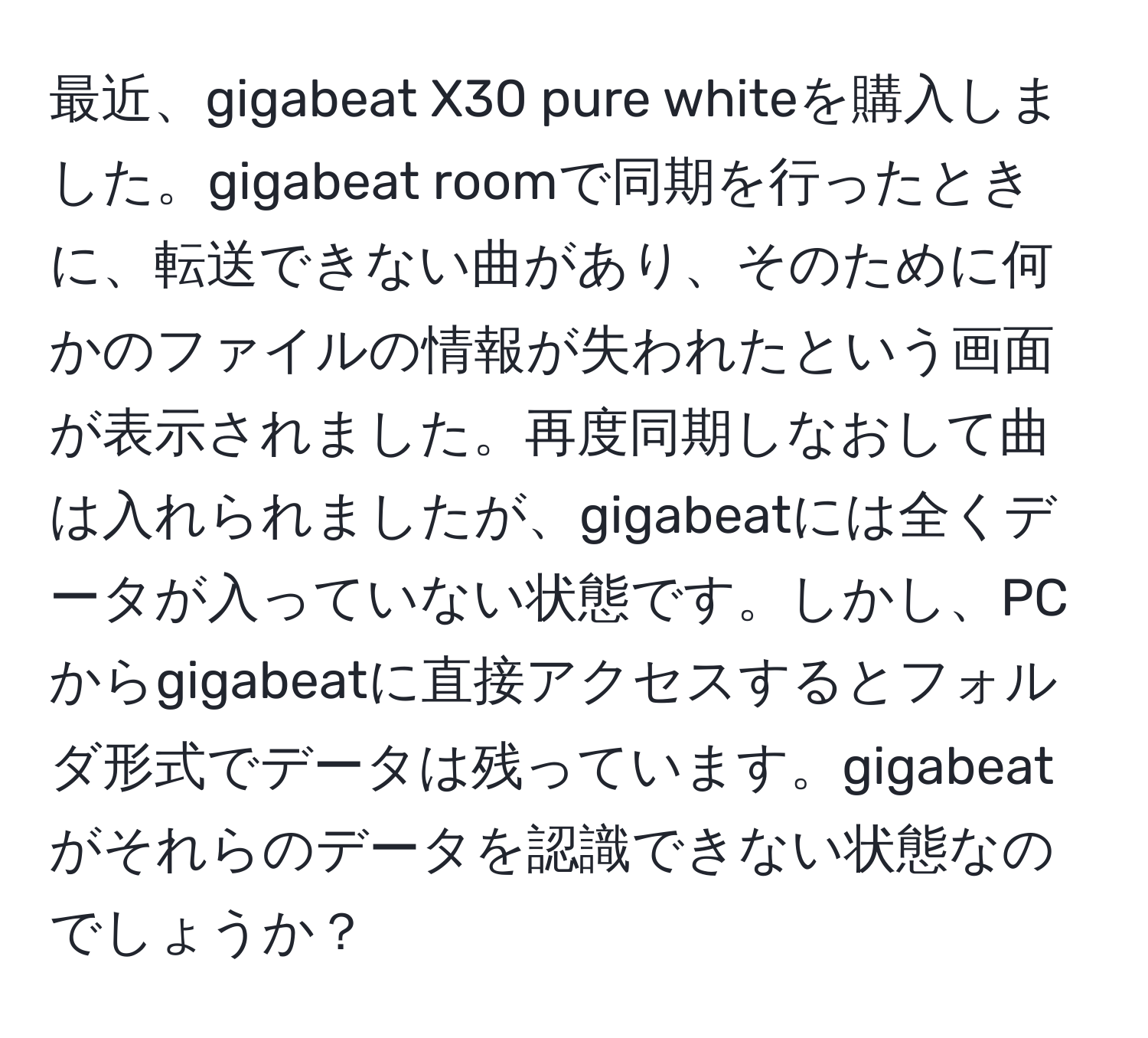 最近、gigabeat X30 pure whiteを購入しました。gigabeat roomで同期を行ったときに、転送できない曲があり、そのために何かのファイルの情報が失われたという画面が表示されました。再度同期しなおして曲は入れられましたが、gigabeatには全くデータが入っていない状態です。しかし、PCからgigabeatに直接アクセスするとフォルダ形式でデータは残っています。gigabeatがそれらのデータを認識できない状態なのでしょうか？