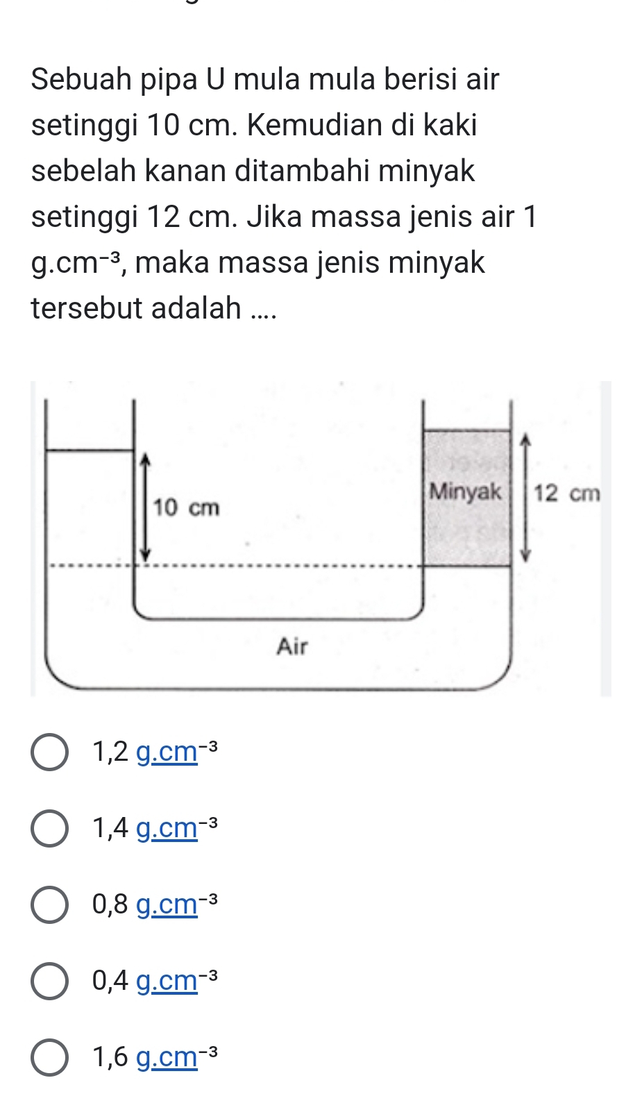 Sebuah pipa U mula mula berisi air
setinggi 10 cm. Kemudian di kaki
sebelah kanan ditambahi minyak
setinggi 12 cm. Jika massa jenis air 1
g.cm^(-3) , maka massa jenis minyak
tersebut adalah ....
1,2g_ .cm^(-3)
1,4g_ (.cm)^(-3)
0,8g_ .cm^(-3)
0,4g_ (.cm)^(-3)
1,6g_ (.cm)^(-3)