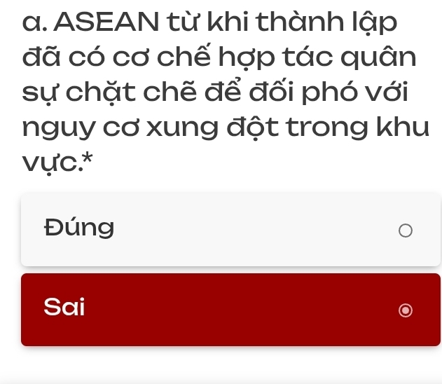 ASEAN từ khi thành lập
đã có cơ chế hợp tác quân
sự chặt chẽ để đối phó với
nguy cơ xung đột trong khu
vực.*
Đúng
Sai