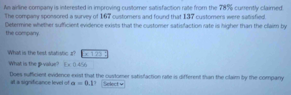 An airline company is interested in improving customer satisfaction rate from the 78% currently claimed. 
The company sponsored a survey of 167 customers and found that 137 customers were satisfied. 
Determine whether sufficient evidence exists that the customer satisfaction rate is higher than the claim by 
the company. 
What is the test statistic z? x 1.23
What is the p -value? Ex 0.456
Does sufficient evidence exist that the customer satisfaction rate is different than the claim by the company 
at a significance level of alpha =0.1.? | Select