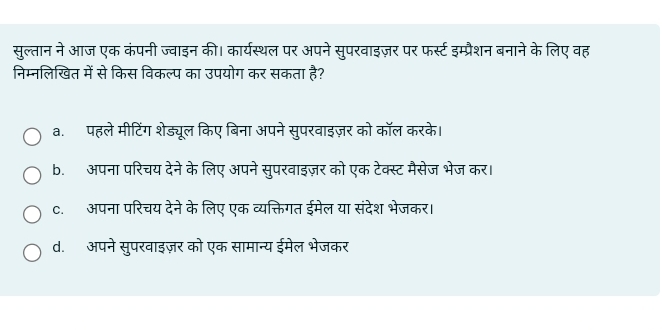 सुल्तान ने आज एक कंपनी ज्वाइन की। कार्यस्थल पर अपने सुपरवाइज़र पर फर्स्ट इम्प्रैशन बनाने के लिए वह
निम्नलिखित में से किस विकल्प का उपयोग कर सकता है?
a. पहले मीटिंग शेड्यूल किए बिना अपने सुपरवाइज़र को कॉल करके।
b. अपना परिचय देने के लिए अपने सुपरवाइज़र को एक टेक्स्ट मैसेज भेज कर।
c. अपना परिचय देने के लिए एक व्यक्तिगत ईमेल या संदेश भेजकर।
d. अपने सुपरवाइज़र को एक सामान्य ईमेल भेजकर