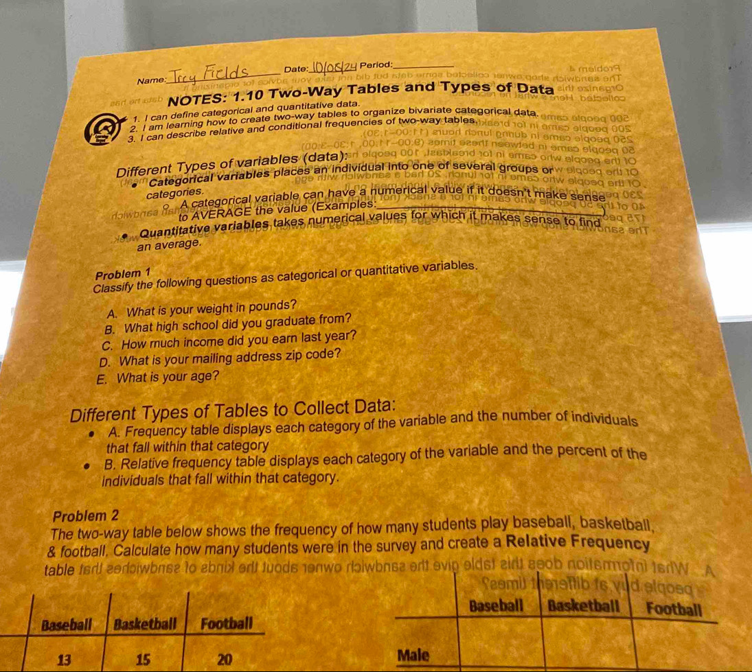 Name_ Date:_ Period:_
NOTES: 1.10 Two-Way Tables and Types of Data
1. I can define categorical and quantitative data.
2. I am learning how to create two-way tables to organize bivariate categorical data.
3. I can describe relative and conditional frequencies of two-way tables.
Different Types of variables (data):
Categorical variables places an individual into o s 
categories.
A categorical variable can have a numerical value if it doesn't make sense
to AVERAGE the value (Examples:_
Quantitative variables takes numerical values for which it makes sense to find
an average.
Problem 1
Classify the following questions as categorical or quantitative variables.
A. What is your weight in pounds?
B. What high school did you graduate from?
C. How much income did you earn last year?
D. What is your mailing address zip code?
E. What is your age?
Different Types of Tables to Collect Data:
A. Frequency table displays each category of the variable and the number of individuals
that fall within that category
B. Relative frequency table displays each category of the variable and the percent of the
individuals that fall within that category.
Problem 2
The two-way table below shows the frequency of how many students play baseball, basketball.
& football. Calculate how many students were in the survey and create a Relative Frequency
table firt zerwbnse to abnix orlt tuods enwo riɔiwbnsa orlt evip el

gosd
Baseball Basketball Football
Male