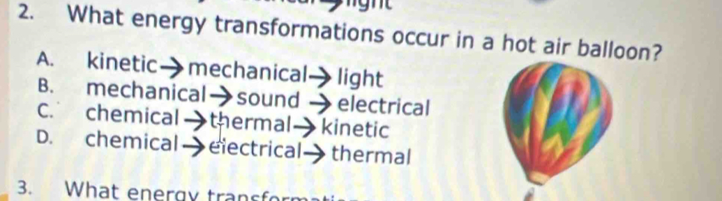 What energy transformations occur in a hot air balloon?
A. kinetic→ mechanical light
B. mechanical→sound electrical
C. chemical thermal kinetic
D. chemical - electrical thermal
3. What energy transfor