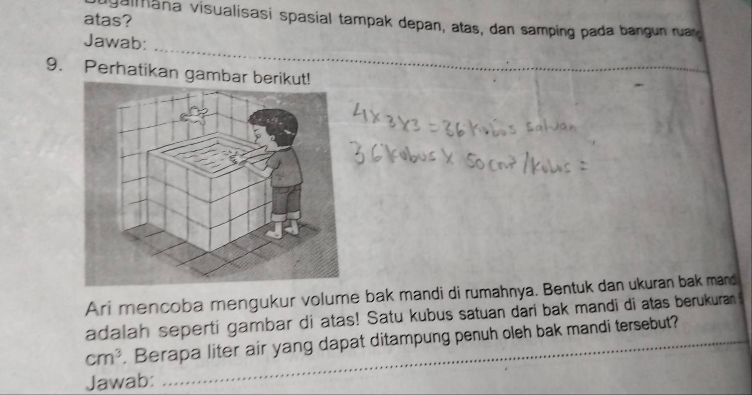 atas? 
agaimana visualisasi spasial tampak depan, atas, dan samping pada bangun ruar 
_ 
Jawab: 
_ 
9. Perhatikan gambar beri 
Ari mencoba mengukur volume bak mandi di rumahnya. Bentuk dan ukuran bak mand 
adalah seperti gambar di atas! Satu kubus satuan dari bak mandi di atas berukuran 5
cm^3. Berapa liter air yang dapat ditampung penuh oleh bak mandi tersebut? 
Jawab: