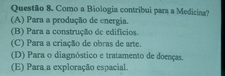 Como a Biologia contribui para a Medicina?
(A) Para a produção de energia.
(B) Para a construção de edifícios.
(C) Para a criação de obras de arte.
(D) Para o diagnóstico e tratamento de doenças.
(E) Para a exploração espacial.