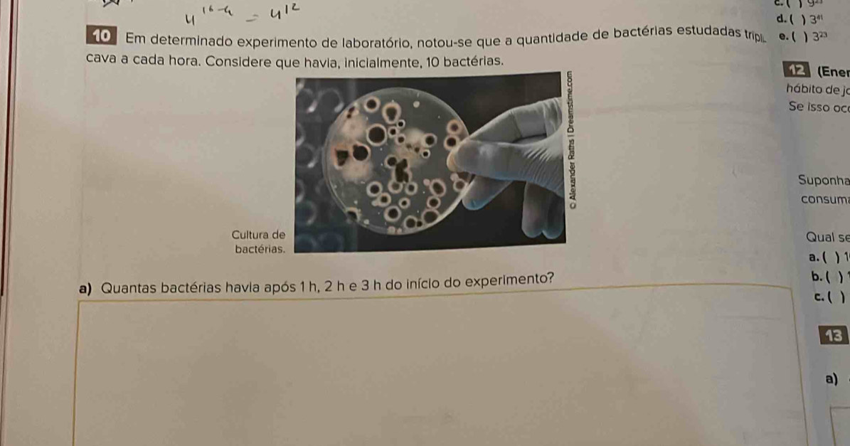  y^2
d. (  3^(41)
Em determinado experimento de laboratório, notou-se que a quantidade de bactérias estudadas trip e. ( ) 3^(23)
cava a cada hora. Considere que havia, inicialmente, 10 bactérias. (Ene
hábito de jo
Se isso oc
Suponha
consum
Cultura Qual se
bactéria. ( ) 1
a) Quantas bactérias havia após 1 h, 2 h e 3 h do início do experimento?
b. ( )
c. ( )
13
a)