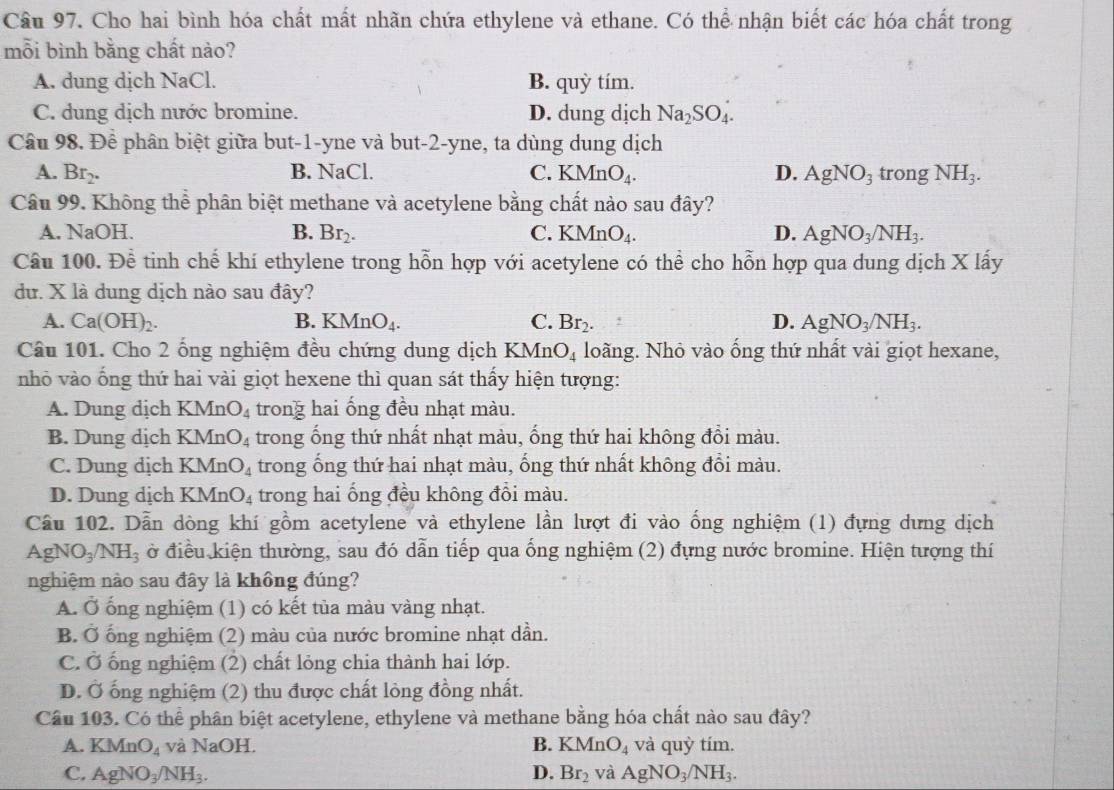 Cho hai bình hóa chất mất nhãn chứa ethylene và ethane. Có thể nhận biết các hóa chất trong
mỗi bình bằng chất nào?
A. dung dịch NaCl. B. quỳ tím.
C. dung dịch nước bromine. D. dung dịch Na_2SO_4.
Câu 98. Để phân biệt giữa but-1-yne và but-2-yne, ta dùng dung dịch
A. Br_2. B. NaCl. C. KMnO_4. D. AgNO_3 trong NH_3.
Câu 99. Không thể phân biệt methane và acetylene bằng chất nào sau đây?
A. NaOH. B. Br_2. C. KMnO_4. D. AgNO_3/NH_3.
Cầu 100. Đề tinh chế khí ethylene trong hỗn hợp với acetylene có thể cho hỗn hợp qua dung dịch X lấy
dư. X là dung dịch nào sau đây?
A. Ca(OH)_2. B. KMnO_4. C. Br_2. D. AgNO_3/NH_3.
Câu 101. Cho 2 ống nghiệm đều chứng dung dịch KMn O_4 loãng. Nhỏ vào ống thứ nhất vài giọt hexane,
nhỏ vào ống thứ hai vài giọt hexene thì quan sát thấy hiện tượng:
A. Dung dịch KMn O_4 trong hai ống đều nhạt màu.
B. Dung dịch KMn O_4 trong ống thứ nhất nhạt màu, ống thứ hai không đồi màu.
C. Dung dịch KMn O_4 trong ống thứ hai nhạt màu, ống thứ nhất không đổi màu.
D. Dung dịch KMn O_4 trong hai ống đều không đồi màu.
Cầu 102. Dẫn dòng khí gồm acetylene và ethylene lần lượt đi vào ống nghiệm (1) đựng dưng dịch
AgNO_3/NH_3 ở điều kiện thường, sau đó dẫn tiếp qua ống nghiệm (2) đựng nước bromine. Hiện tượng thí
nghiệm nào sau đây là không đúng?
A. Ở ống nghiệm (1) có kết tủa màu vàng nhạt.
B. Ở ống nghiệm (2) màu của nước bromine nhạt dần.
C. Ở ống nghiệm (2) chất lỏng chia thành hai lớp.
D. Ở ống nghiệm (2) thu được chất lỏng đồng nhất.
Câu 103. Có thể phân biệt acetylene, ethylene và methane bằng hóa chất nào sau đây?
A. KMnO_4 và NaOH. B. KMnO_4 và quỳ tím.
C. AgNO_3/NH_3. D. Br_2 và AgNO_3/NH_3.