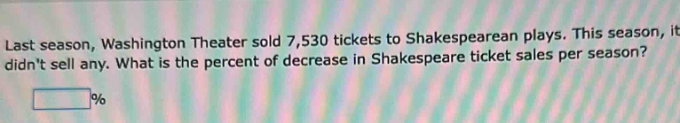 Last season, Washington Theater sold 7,530 tickets to Shakespearean plays. This season, it 
didn't sell any. What is the percent of decrease in Shakespeare ticket sales per season?
□ %