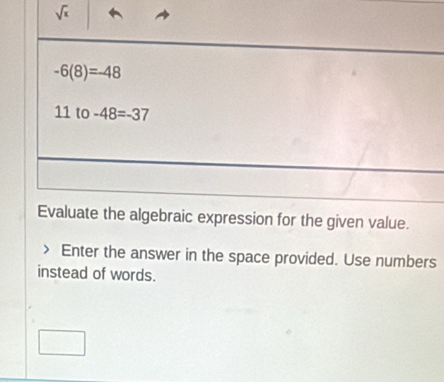 sqrt(x)
-6(8)=-48
11 to -48=-37
Evaluate the algebraic expression for the given value. 
Enter the answer in the space provided. Use numbers 
instead of words.