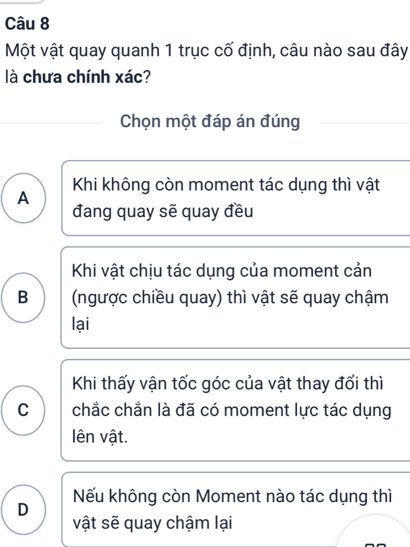 Một vật quay quanh 1 trục cố định, câu nào sau đây
là chưa chính xác?
Chọn một đáp án đúng
Khi không còn moment tác dụng thì vật
A
đang quay sẽ quay đều
Khi vật chịu tác dụng của moment cản
B (ngược chiều quay) thì vật sẽ quay chậm
lại
Khi thấy vận tốc góc của vật thay đổi thì
C chắc chắn là đã có moment lực tác dụng
ên vật.
Nếu không còn Moment nào tác dụng thì
D
vật sẽ quay chậm lại