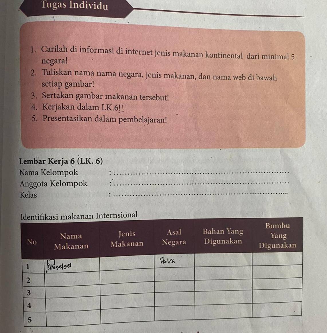 Tugas Individu 
1. Carilah di informasi di internet jenis makanan kontinental dari minimal 5
negara! 
2. Tuliskan nama nama negara, jenis makanan, dan nama web di bawah 
setiap gambar! 
3. Sertakan gambar makanan tersebut! 
4. Kerjakan dalam LK. 6!_ 
5. Presentasikan dalam pembelajaran! 
Lembar Kerja 6 (LK. 6) 
Nama Kelompok_ 
Anggota Kelompok_ 
Kelas . 
_