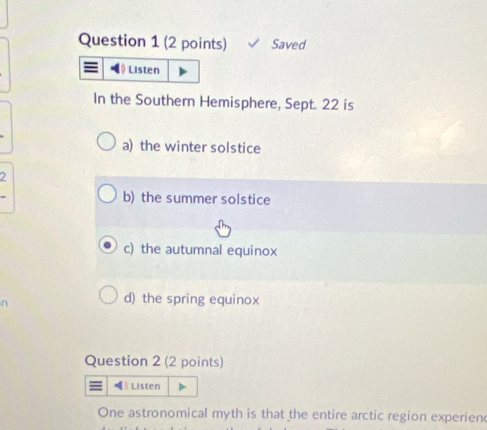 Saved
Listen
In the Southern Hemisphere, Sept. 22 is
a) the winter solstice
2
b) the summer solstice
c) the autumnal equinox
d) the spring equinox
Question 2 (2 points)
θListen
One astronomical myth is that the entire arctic region experien