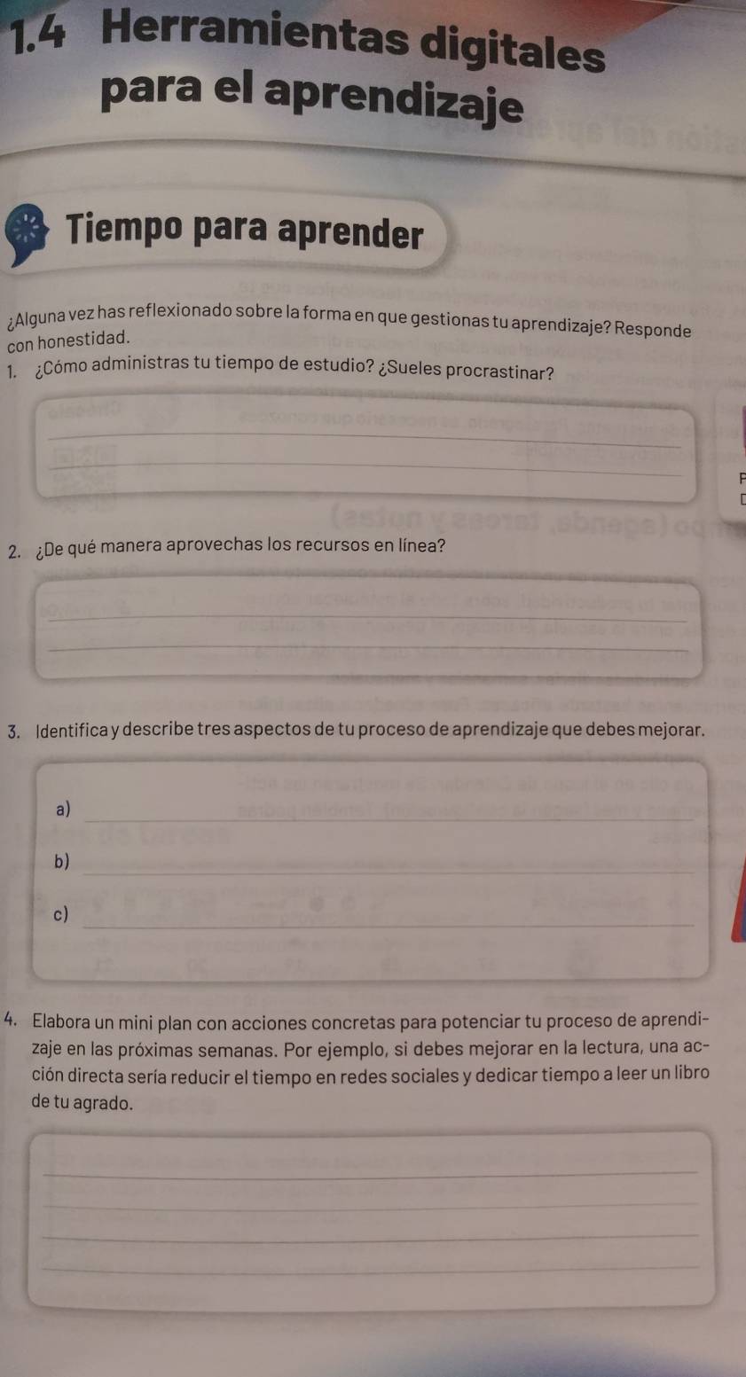 1.4 Herramientas digitales 
para el aprendizaje 
Tiempo para aprender 
¿Alguna vez has reflexionado sobre la forma en que gestionas tu aprendizaje? Responde 
con honestidad. 
1. ¿Cómo administras tu tiempo de estudio? ¿Sueles procrastinar? 
_ 
_ 
2. ¿De qué manera aprovechas los recursos en línea? 
_ 
_ 
_ 
3. Identifica y describe tres aspectos de tu proceso de aprendizaje que debes mejorar. 
a)_ 
_ 
b) 
c)_ 
4. Elabora un mini plan con acciones concretas para potenciar tu proceso de aprendi- 
zaje en las próximas semanas. Por ejemplo, si debes mejorar en la lectura, una ac- 
ción directa sería reducir el tiempo en redes sociales y dedicar tiempo a leer un libro 
de tu agrado. 
_ 
_ 
_ 
_