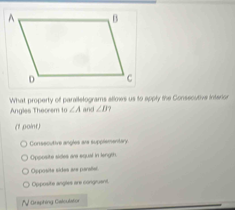 What property of parallelograms allows us to apply the Consecutive interior
Angles Theorem to ∠ A and ∠ B
(1 point)
Consecutive angles are supplementary.
Opposite sides are equal in length.
Opposite sides are parallel.
Opposite angles are congruent.
N Graphing Calculator