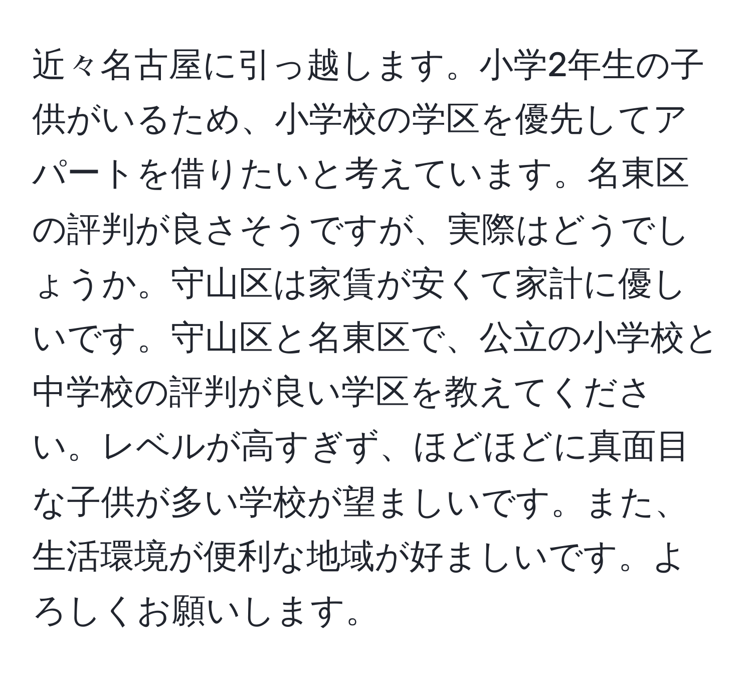 近々名古屋に引っ越します。小学2年生の子供がいるため、小学校の学区を優先してアパートを借りたいと考えています。名東区の評判が良さそうですが、実際はどうでしょうか。守山区は家賃が安くて家計に優しいです。守山区と名東区で、公立の小学校と中学校の評判が良い学区を教えてください。レベルが高すぎず、ほどほどに真面目な子供が多い学校が望ましいです。また、生活環境が便利な地域が好ましいです。よろしくお願いします。