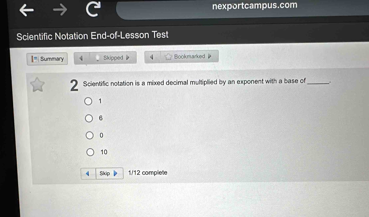 nexportcampus.com 
Scientific Notation End-of-Lesson Test 
1=| Summary 4 Skipped Bookmarked 
2 Scientific notation is a mixed decimal multiplied by an exponent with a base of_ ..
1
6
0
10
Skip 1/12 complete