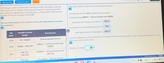 Step-by-Step Sampie Probiem
LaTionya got a job in constraction over the sammer. The work is hot and
strenoous, but it's outside and the pay hn't bad for a summer jeb. After  w much fateral income Lax will Lafonys pay thi peart 
accounting for adtjustments and deductions, LaFonya determines that her
lixable income for the year is $ 13,100. LaTomia falls into the 12% margnal Go race bracke.
Latonya will pay 19575=12 % of income over $9525 .
the question. Lhe the information in the scenario and in the table below to anwer Tax amount for income up to $9525. $ 952.5
Tax amount for income $95.26 and over: $ 429
Total federal taxes LaTonya pays:1 1381.5
nd round to the nearest tonth. allonya's effective tax rabe is the percent of taxible income she actually pays in taxes. Calculate her effective tax rabe
Pective Ias Rale