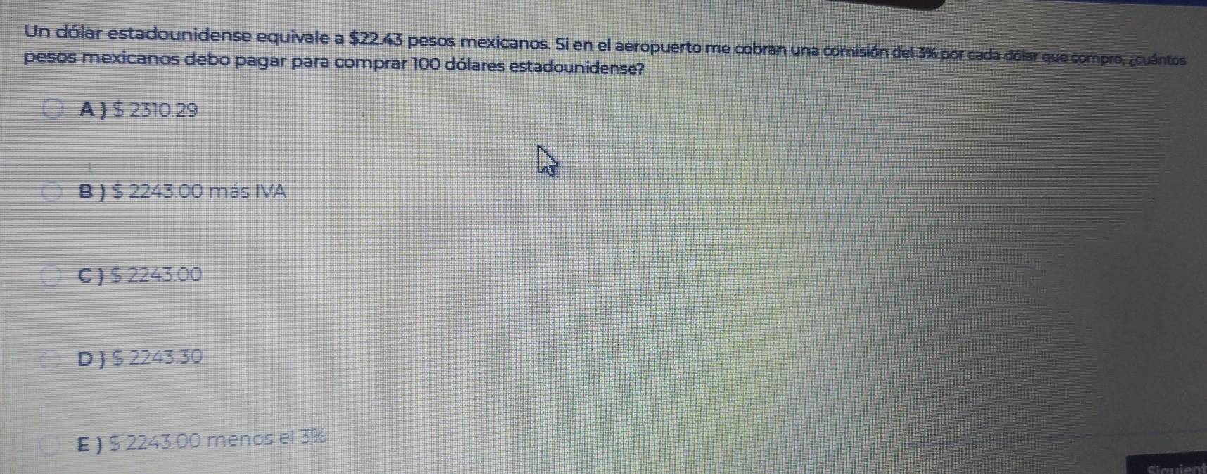 Un dólar estadounidense equivale a $22.43 pesos mexicanos. Si en el aeropuerto me cobran una comisión del 3% por cada dólar que compro, ¿cuántos
pesos mexicanos debo pagar para comprar 100 dólares estadounidense?
A ) $ 2310.29
B ) $ 2243.00 más IVA
C ) $ 2243.00
D ) $ 2243.30
E ) $ 2243.00 menos el 3%
clauient